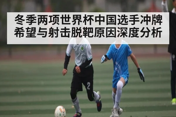 冬季两项世界杯中国选手冲牌希望与射击脱靶原因深度分析