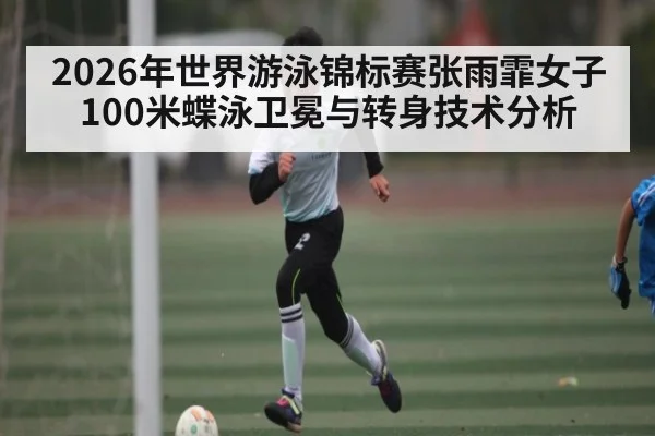 2026年世界游泳锦标赛张雨霏女子100米蝶泳卫冕与转身技术分析
